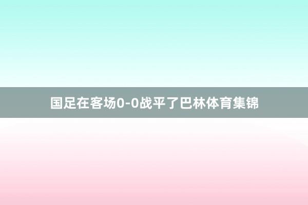 国足在客场0-0战平了巴林体育集锦