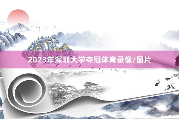 2023年深圳大学夺冠体育录像/图片