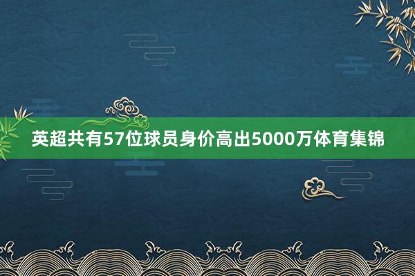 英超共有57位球员身价高出5000万体育集锦