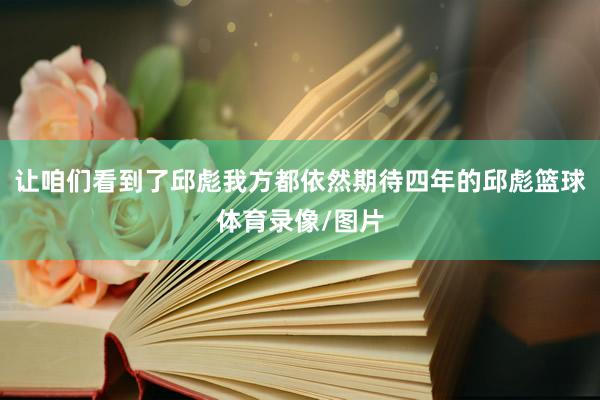 让咱们看到了邱彪我方都依然期待四年的邱彪篮球体育录像/图片