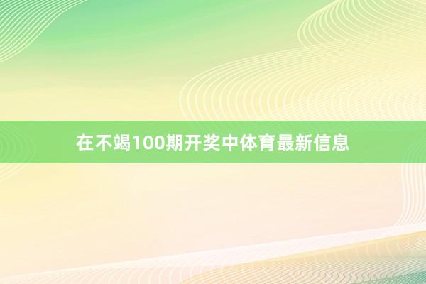 在不竭100期开奖中体育最新信息