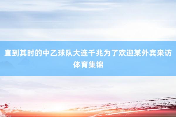 直到其时的中乙球队大连千兆为了欢迎某外宾来访体育集锦