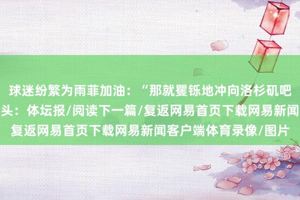 球迷纷繁为雨菲加油：“那就矍铄地冲向洛杉矶吧！”“你太酷了！”起头：体坛报/阅读下一篇/复返网易首页下载网易新闻客户端体育录像/图片