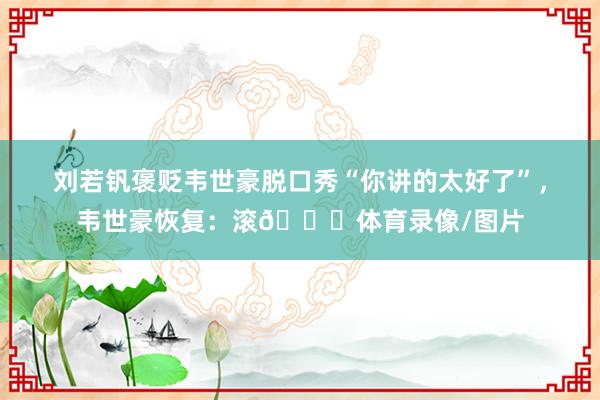 刘若钒褒贬韦世豪脱口秀“你讲的太好了”，韦世豪恢复：滚😂体育录像/图片