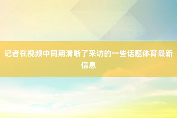 记者在视频中同期清晰了采访的一些话题体育最新信息