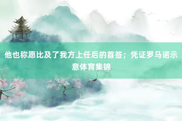 他也称愿比及了我方上任后的首签；凭证罗马诺示意体育集锦
