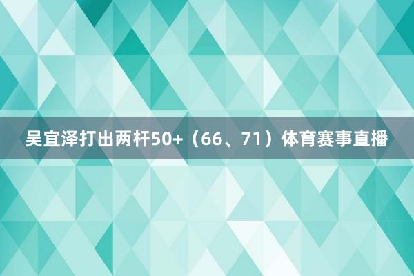 吴宜泽打出两杆50+（66、71）体育赛事直播