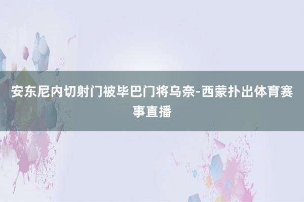 安东尼内切射门被毕巴门将乌奈-西蒙扑出体育赛事直播