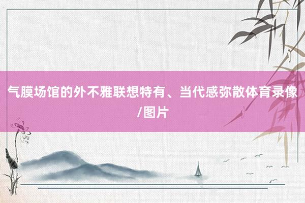 气膜场馆的外不雅联想特有、当代感弥散体育录像/图片