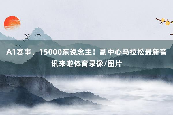 A1赛事、15000东说念主！副中心马拉松最新音讯来啦体育录