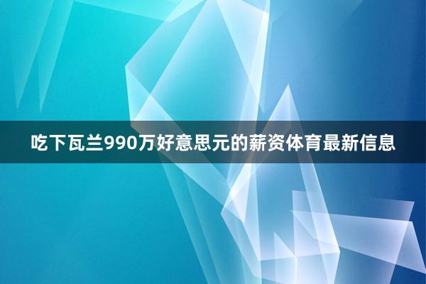 吃下瓦兰990万好意思元的薪资体育最新信息