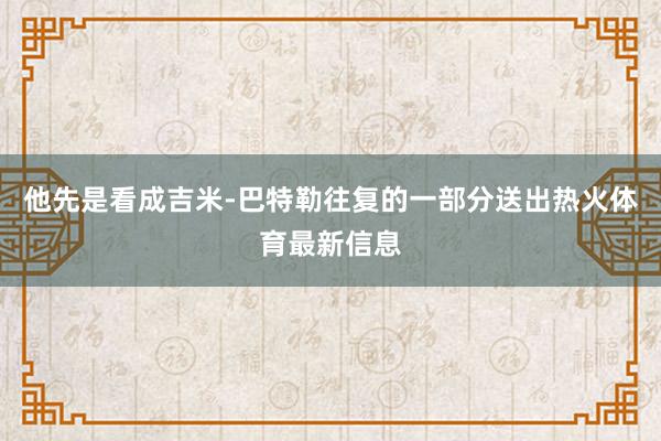 他先是看成吉米-巴特勒往复的一部分送出热火体育最新信息