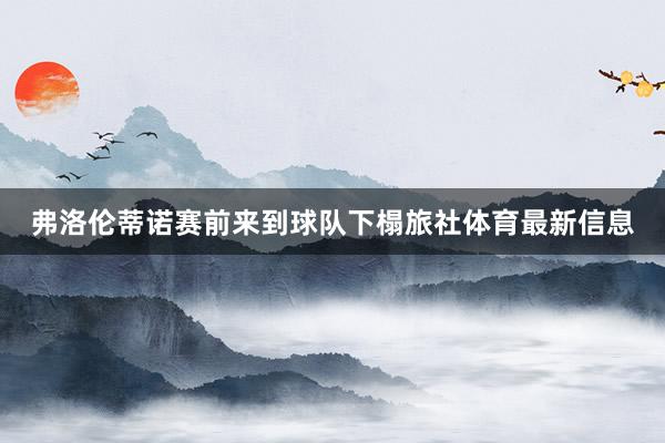 弗洛伦蒂诺赛前来到球队下榻旅社体育最新信息