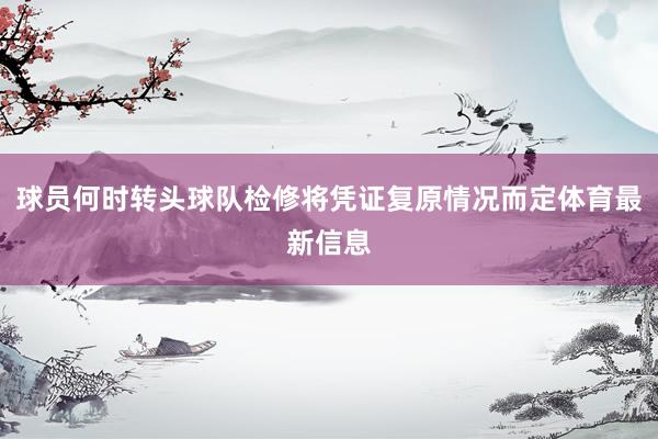 球员何时转头球队检修将凭证复原情况而定体育最新信息