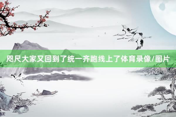 咫尺大家又回到了统一齐跑线上了体育录像/图片