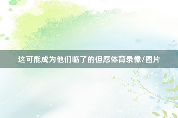 这可能成为他们临了的但愿体育录像/图片