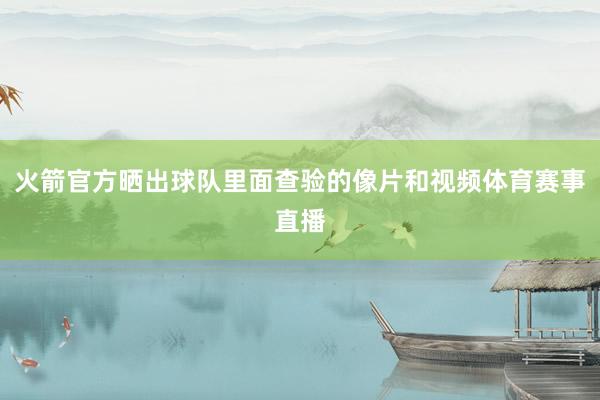 火箭官方晒出球队里面查验的像片和视频体育赛事直播