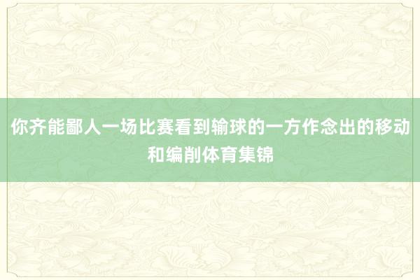 你齐能鄙人一场比赛看到输球的一方作念出的移动和编削体育集锦