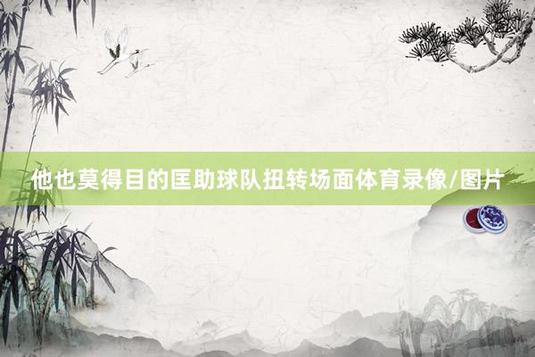 他也莫得目的匡助球队扭转场面体育录像/图片