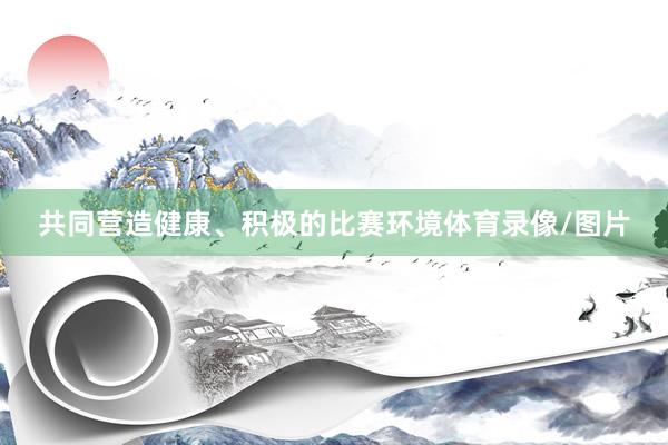 共同营造健康、积极的比赛环境体育录像/图片