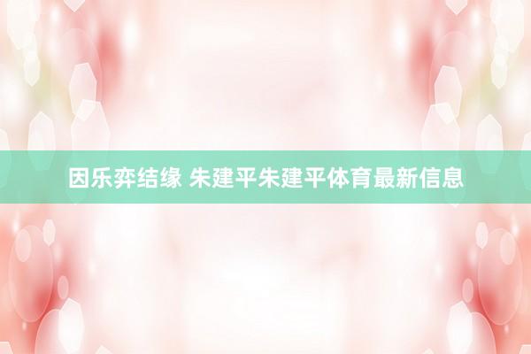 因乐弈结缘 朱建平　　朱建平体育最新信息