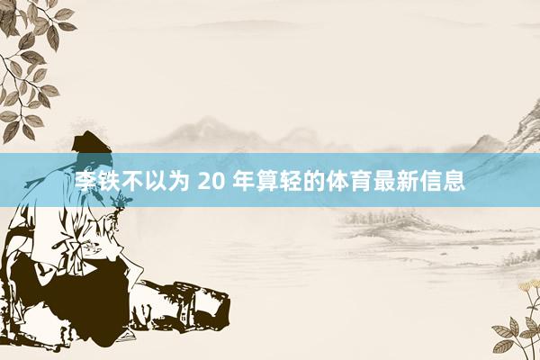 李铁不以为 20 年算轻的体育最新信息
