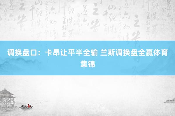 调换盘口：卡昂让平半全输 兰斯调换盘全赢体育集锦