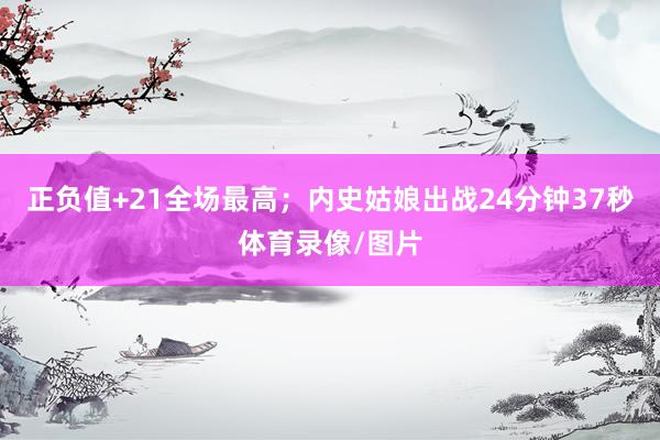 正负值+21全场最高；内史姑娘出战24分钟37秒体育录像/图
