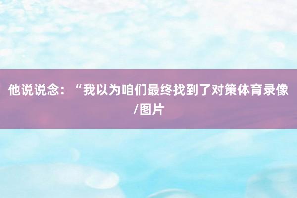 他说说念：“我以为咱们最终找到了对策体育录像/图片