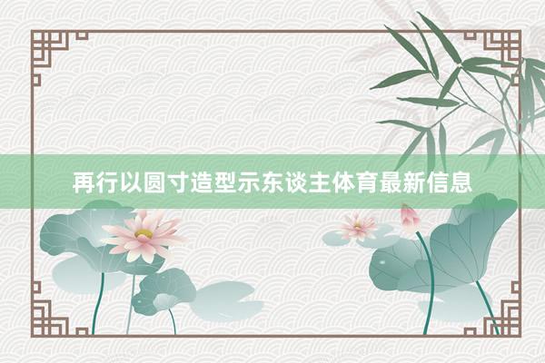 再行以圆寸造型示东谈主体育最新信息