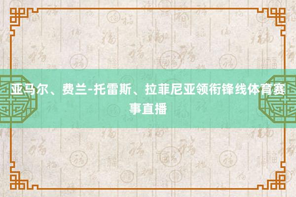 亚马尔、费兰-托雷斯、拉菲尼亚领衔锋线体育赛事直播